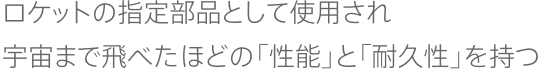 ロケットの指定部品として使用され 宇宙まで飛べたほどの「性能」と「耐久性」を持つ