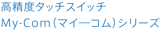 高精度タッチスイッチ My-Com（マイ―コム）シリーズ